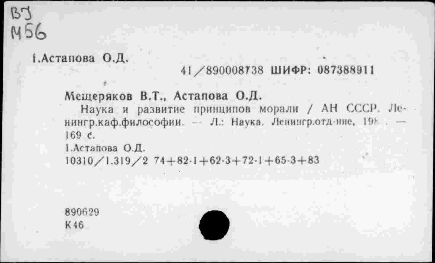 ﻿(УЗ
I.Астапова О.Д.
41/890008738 ШИФР: 087388911 с
Мещеряков В.Т., Астапова О.Д.
Наука и развитие принципов морали / АН СССР. Ле-иингр.каф.философии.	Л.: Наука. Леиингр.отд ние, 19>
169 С.
1.Астапова О.Д.
10310/1.319/2 74 + 82-14-62-3 + 72-1+65-3+83
890629
К46